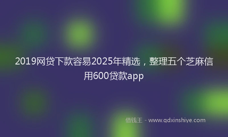 2019网贷下款容易2025年精选，整理五个芝麻信用600贷款app