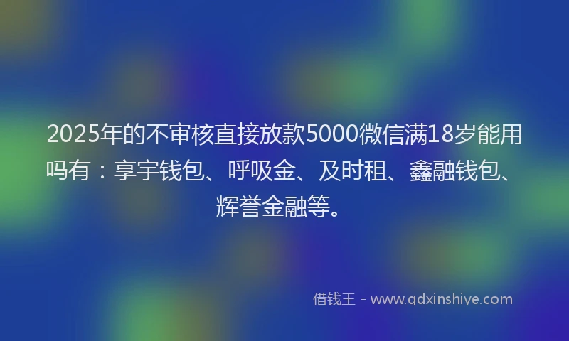 2025年的不审核直接放款5000微信满18岁能用吗有：享宇钱包、呼吸金、及时租、鑫融钱包、辉誉金融等。