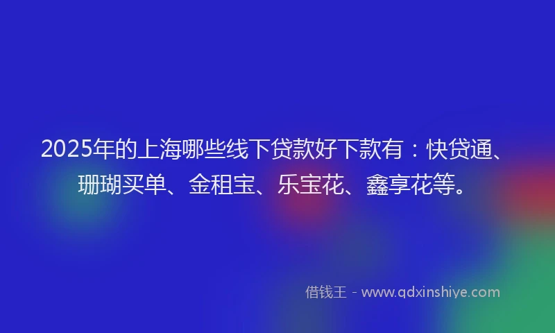 2025年的上海哪些线下贷款好下款有：快贷通、珊瑚买单、金租宝、乐宝花、鑫享花等。