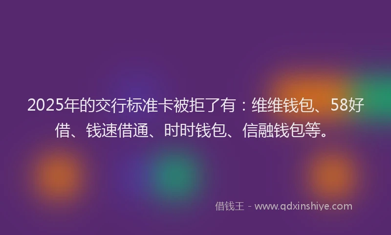 2025年的交行标准卡被拒了有：维维钱包、58好借、钱速借通、时时钱包、信融钱包等。