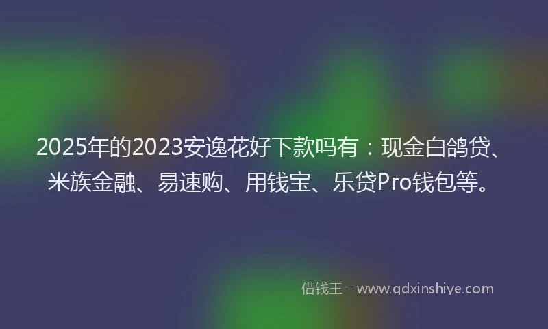 2025年的2023安逸花好下款吗有：现金白鸽贷、米族金融、易速购、用钱宝、乐贷Pro钱包等。
