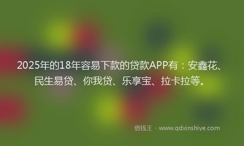 2025年的18年容易下款的贷款APP有：安鑫花、民生易贷、你我贷、乐享宝、拉卡拉等。
