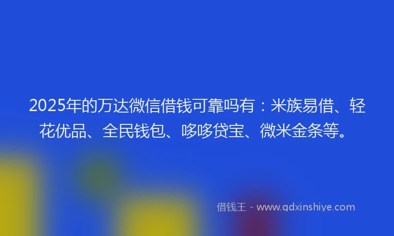2025年的万达微信借钱可靠吗有：米族易借、轻花优品、全民钱包、哆哆贷宝、微米金条等。