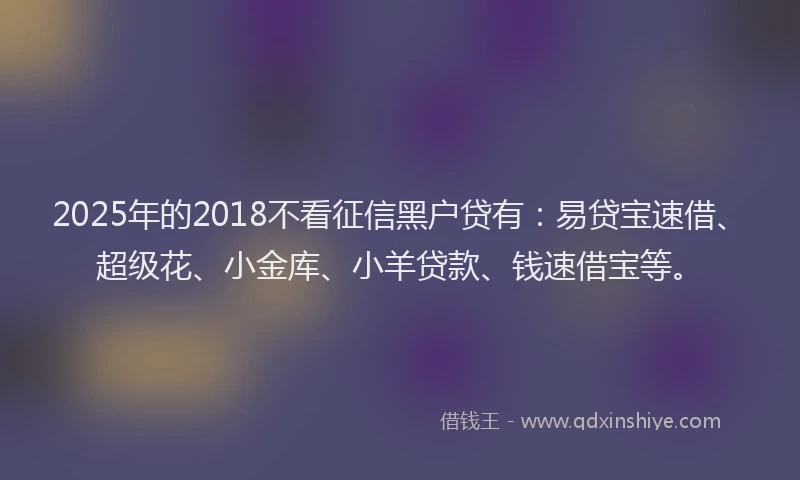 2025年的2018不看征信黑户贷有：易贷宝速借、超级花、小金库、小羊贷款、钱速借宝等。