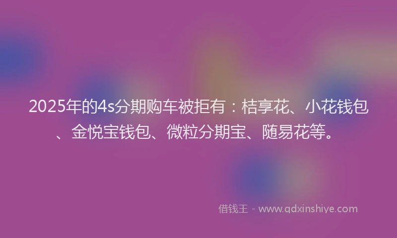 2025年的4s分期购车被拒有：桔享花、小花钱包、金悦宝钱包、微粒分期宝、随易花等。