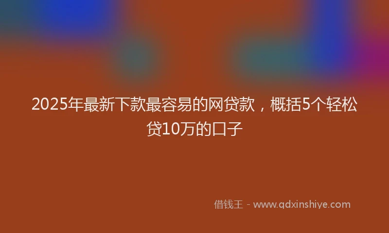 2025年最新下款最容易的网贷款，概括5个轻松贷10万的口子