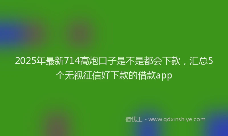2025年最新714高炮口子是不是都会下款，汇总5个无视征信好下款的借款app