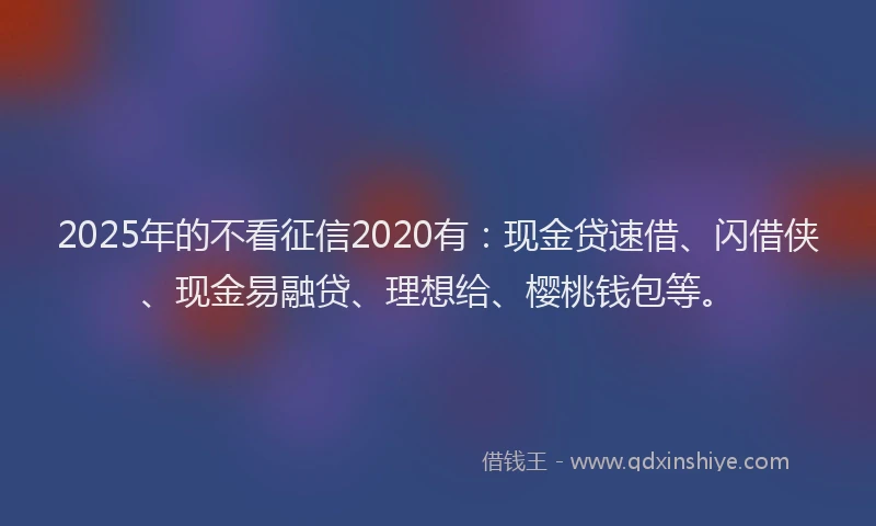 2025年的不看征信2020有：现金贷速借、闪借侠、现金易融贷、理想给、樱桃钱包等。