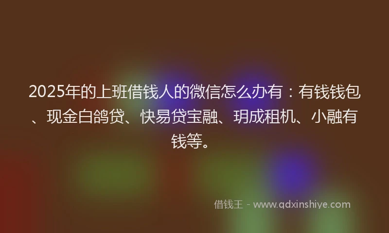 2025年的上班借钱人的微信怎么办有：有钱钱包、现金白鸽贷、快易贷宝融、玥成租机、小融有钱等。