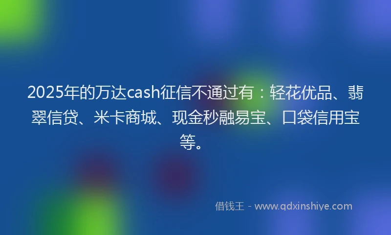 2025年的万达cash征信不通过有：轻花优品、翡翠信贷、米卡商城、现金秒融易宝、口袋信用宝等。