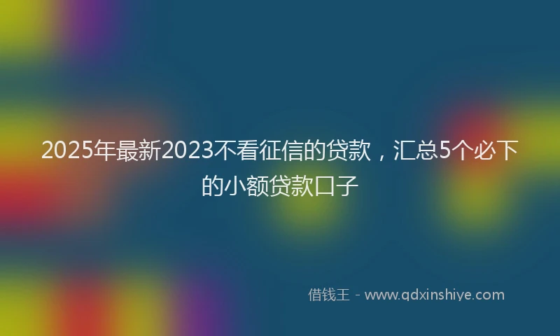 2025年最新2023不看征信的贷款，汇总5个必下的小额贷款口子