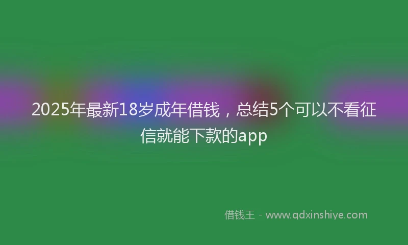 2025年最新18岁成年借钱，总结5个可以不看征信就能下款的app