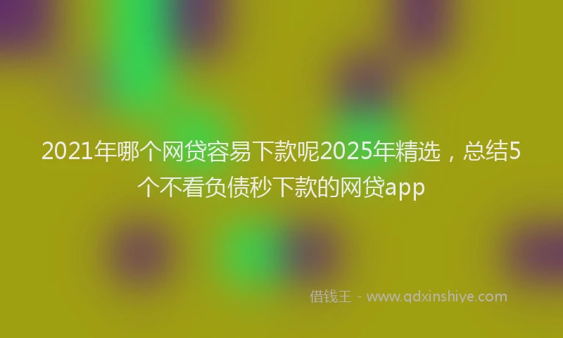 2021年哪个网贷容易下款呢2025年精选，总结5个不看负债秒下款的网贷app