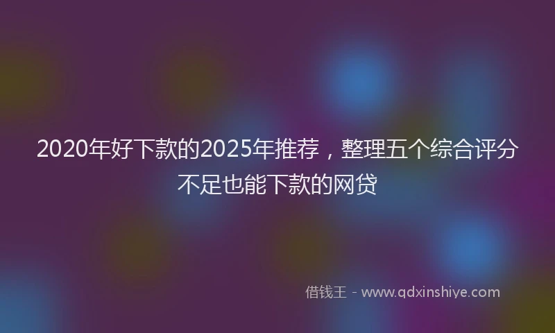 2020年好下款的2025年推荐，整理五个综合评分不足也能下款的网贷