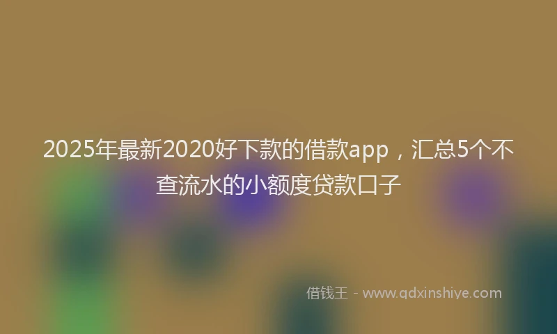 2025年最新2020好下款的借款app，汇总5个不查流水的小额度贷款口子