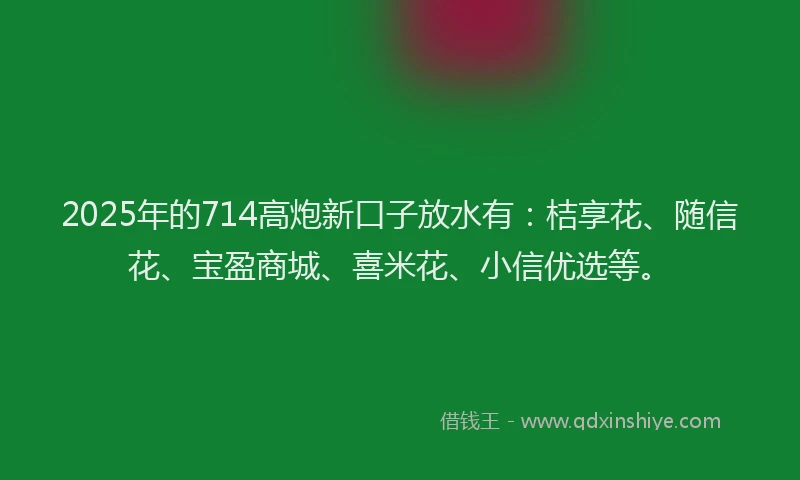 2025年的714高炮新口子放水有：桔享花、随信花、宝盈商城、喜米花、小信优选等。