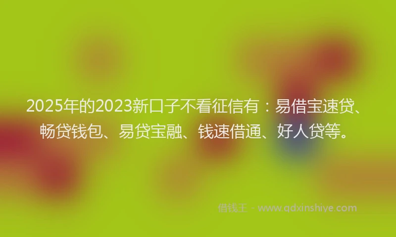 2025年的2023新口子不看征信有：易借宝速贷、畅贷钱包、易贷宝融、钱速借通、好人贷等。