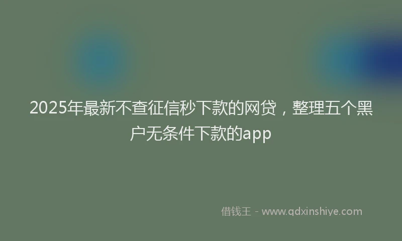 2025年最新不查征信秒下款的网贷，整理五个黑户无条件下款的app