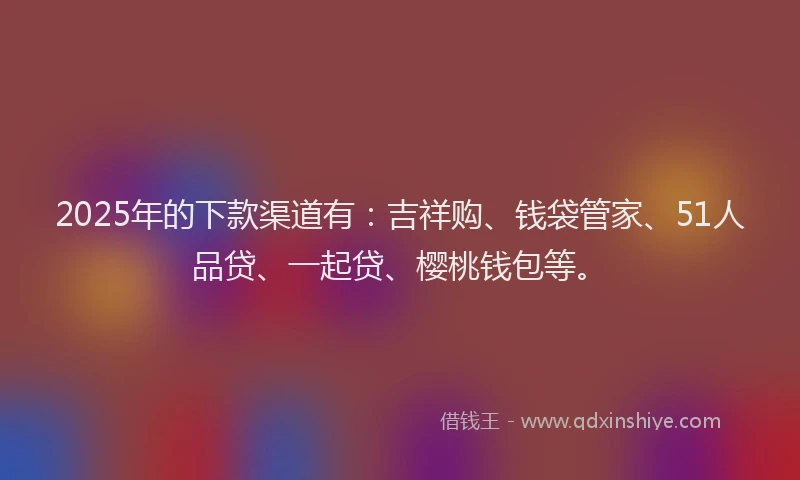 2025年的下款渠道有：吉祥购、钱袋管家、51人品贷、一起贷、樱桃钱包等。