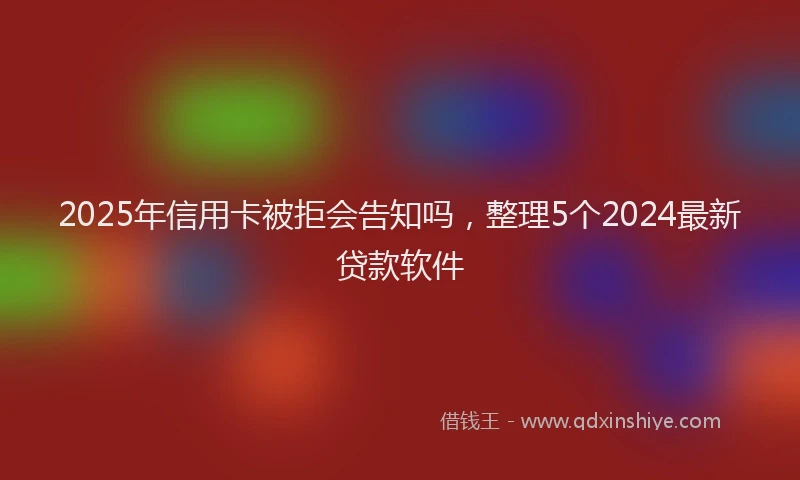 2025年信用卡被拒会告知吗，整理5个2024最新贷款软件