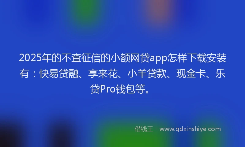 2025年的不查征信的小额网贷app怎样下载安装有：快易贷融、享来花、小羊贷款、现金卡、乐贷Pro钱包等。