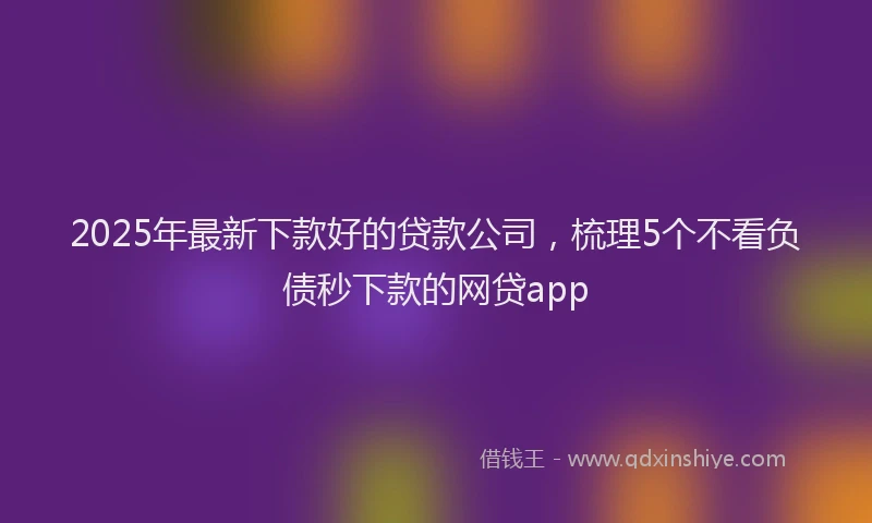 2025年最新下款好的贷款公司，梳理5个不看负债秒下款的网贷app