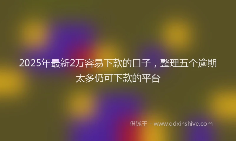2025年最新2万容易下款的口子，整理五个逾期太多仍可下款的平台