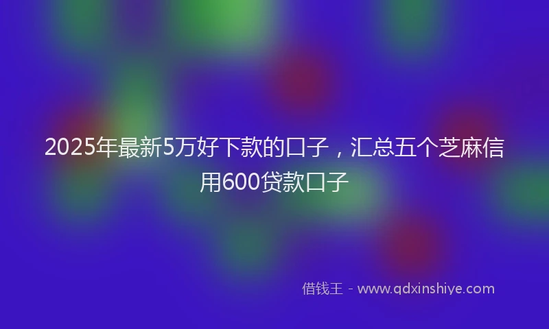 2025年最新5万好下款的口子，汇总五个芝麻信用600贷款口子