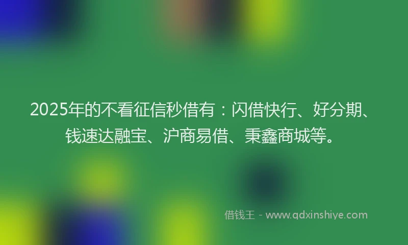 2025年的不看征信秒借有：闪借快行、好分期、钱速达融宝、沪商易借、秉鑫商城等。