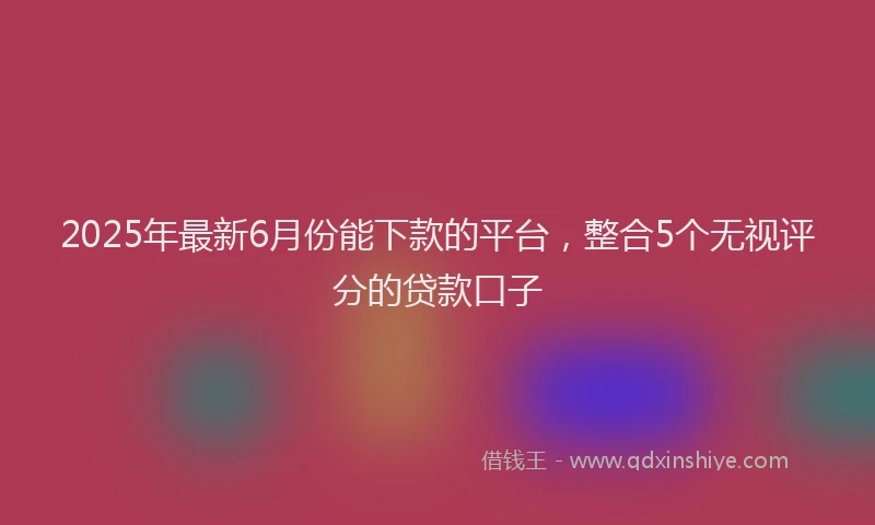 2025年最新6月份能下款的平台，整合5个无视评分的贷款口子