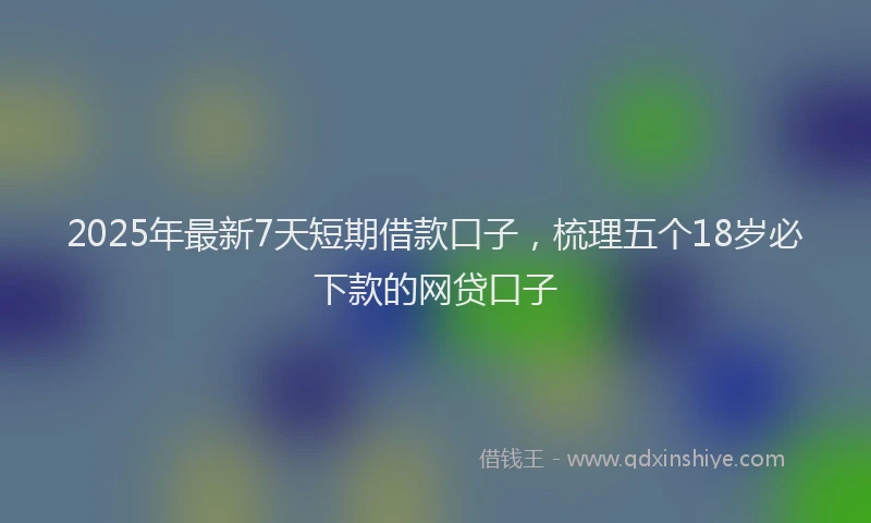 2025年最新7天短期借款口子，梳理五个18岁必下款的网贷口子