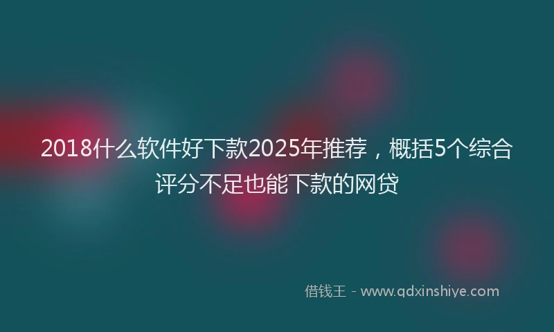 2018什么软件好下款2025年推荐，概括5个综合评分不足也能下款的网贷