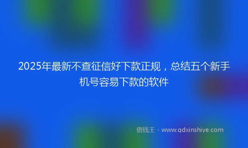 2025年最新不查征信好下款正规，总结五个新手机号容易下款的软件