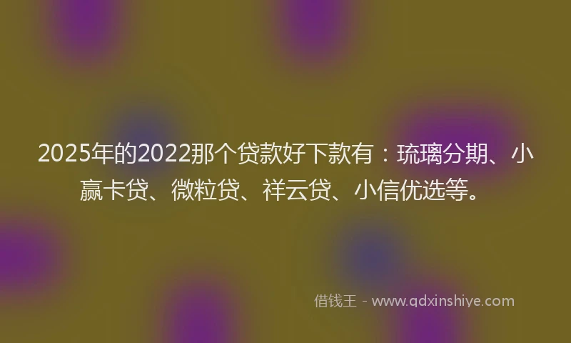 2025年的2022那个贷款好下款有：琉璃分期、小赢卡贷、微粒贷、祥云贷、小信优选等。