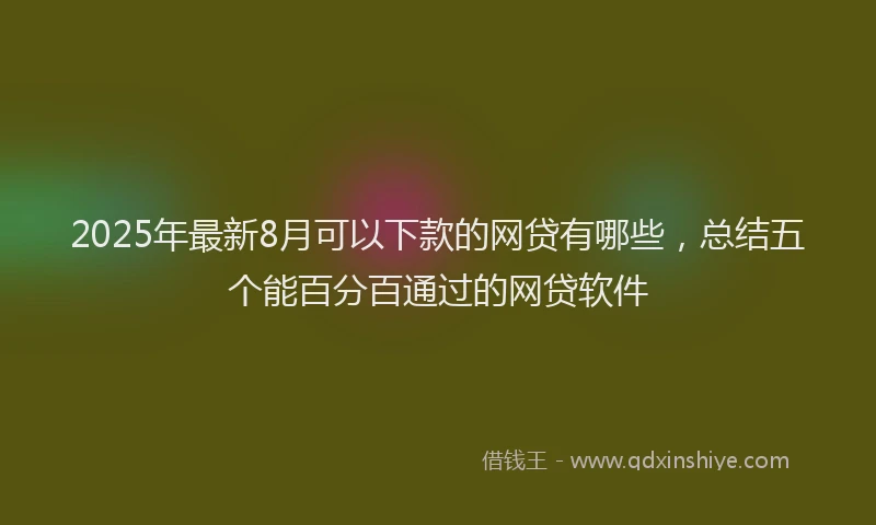 2025年最新8月可以下款的网贷有哪些，总结五个能百分百通过的网贷软件
