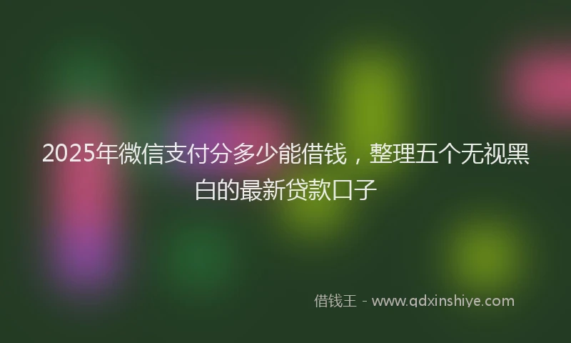 2025年微信支付分多少能借钱，整理五个无视黑白的最新贷款口子