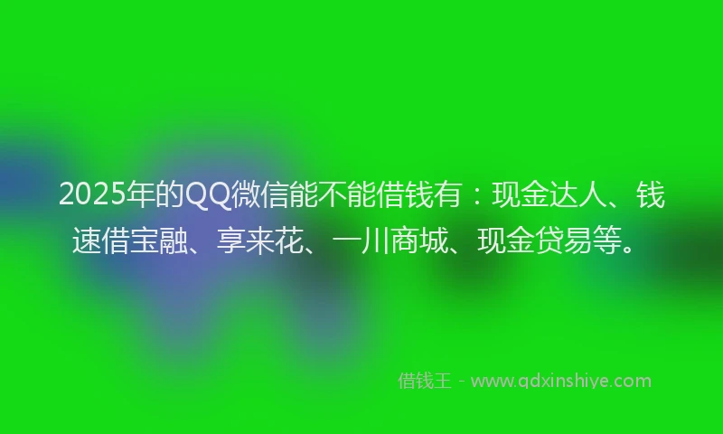 2025年的QQ微信能不能借钱有：现金达人、钱速借宝融、享来花、一川商城、现金贷易等。