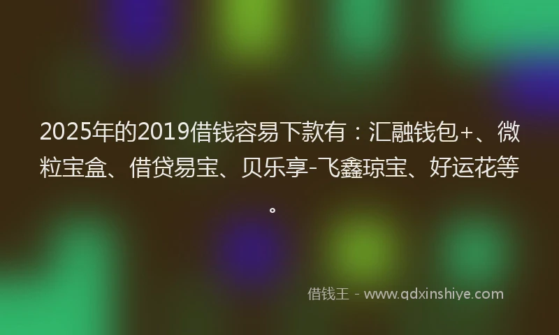 2025年的2019借钱容易下款有：汇融钱包+、微粒宝盒、借贷易宝、贝乐享-飞鑫琼宝、好运花等。