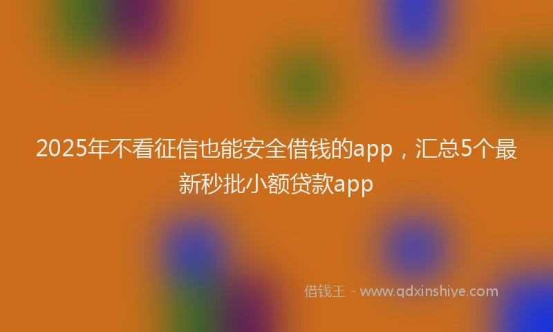 2025年不看征信也能安全借钱的app，汇总5个最新秒批小额贷款app