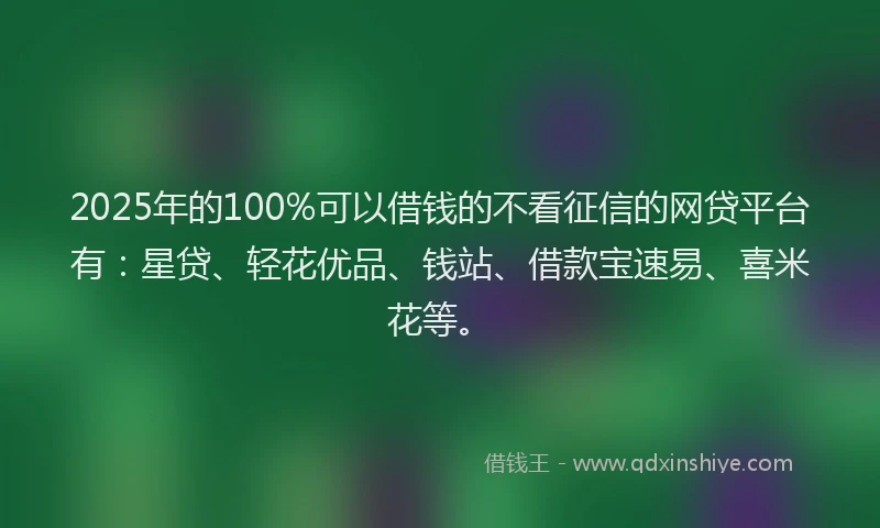 2025年的100%可以借钱的不看征信的网贷平台有：星贷、轻花优品、钱站、借款宝速易、喜米花等。
