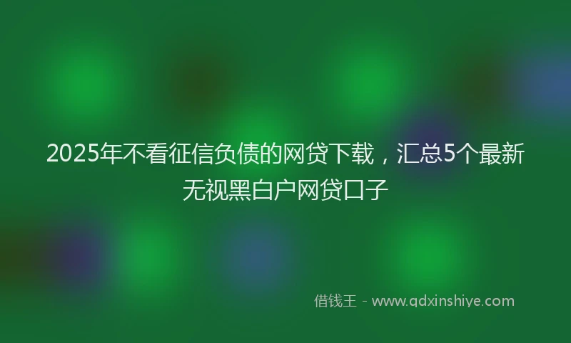 2025年不看征信负债的网贷下载，汇总5个最新无视黑白户网贷口子