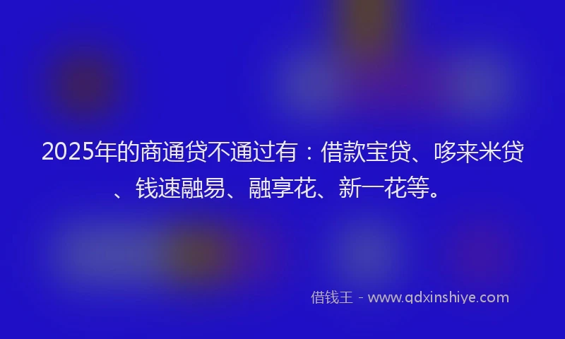 2025年的商通贷不通过有：借款宝贷、哆来米贷、钱速融易、融享花、新一花等。