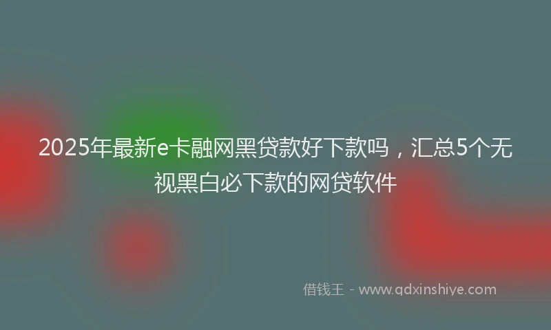 2025年最新e卡融网黑贷款好下款吗，汇总5个无视黑白必下款的网贷软件