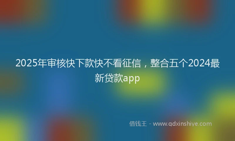 2025年审核快下款快不看征信，整合五个2024最新贷款app
