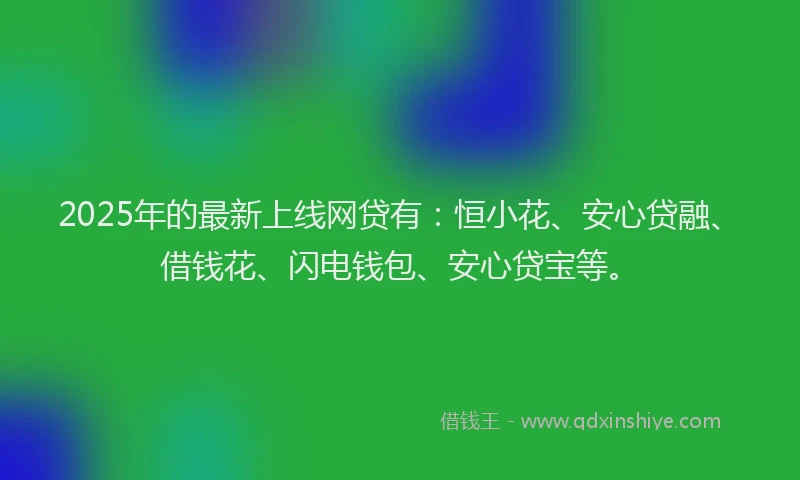 2025年的最新上线网贷有：恒小花、安心贷融、借钱花、闪电钱包、安心贷宝等。