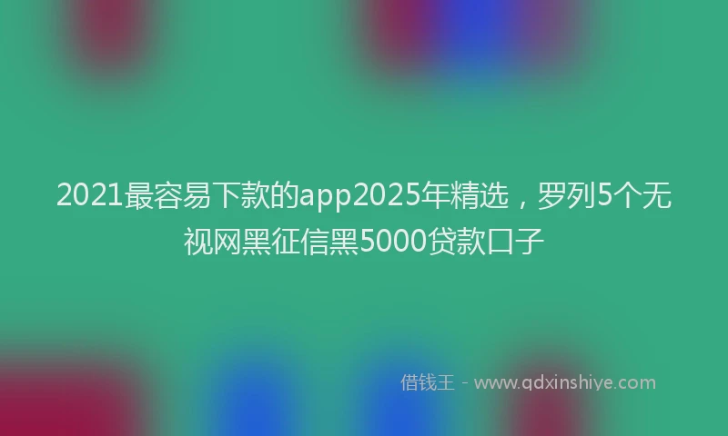 2021最容易下款的app2025年精选，罗列5个无视网黑征信黑5000贷款口子