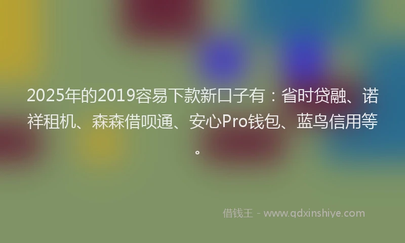2025年的2019容易下款新口子有：省时贷融、诺祥租机、森森借呗通、安心Pro钱包、蓝鸟信用等。