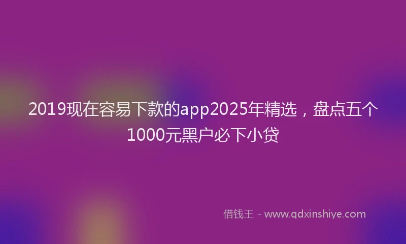 2019现在容易下款的app2025年精选，盘点五个1000元黑户必下小贷