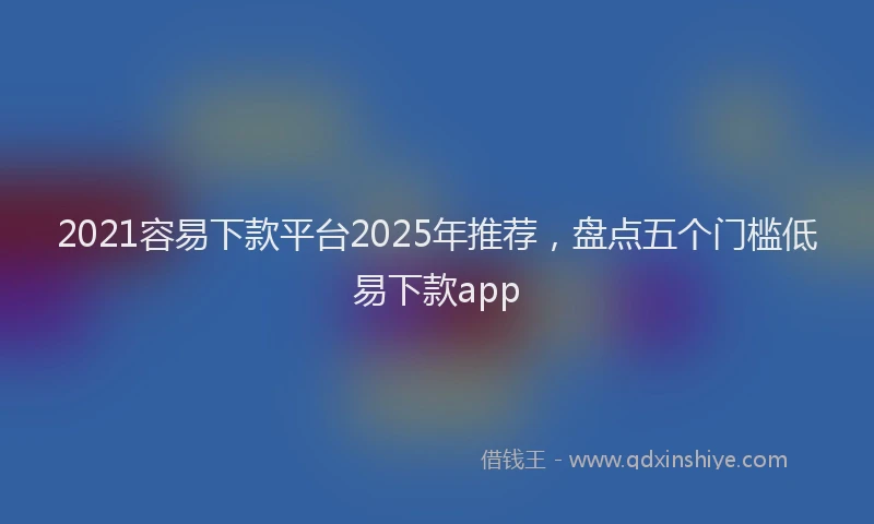 2021容易下款平台2025年推荐，盘点五个门槛低易下款app