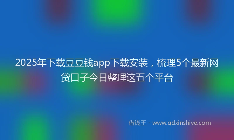 2025年下载豆豆钱app下载安装，梳理5个最新网贷口子今日整理这五个平台
